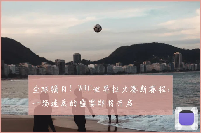 全球瞩目！WRC世界拉力赛新赛程，一场速度的盛宴即将开启