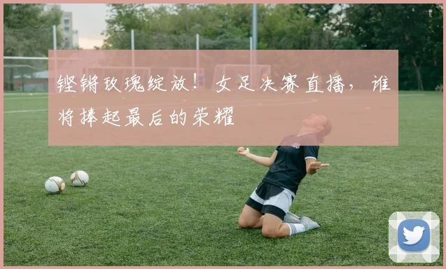 铿锵玫瑰绽放！女足决赛直播，谁将捧起最后的荣耀
