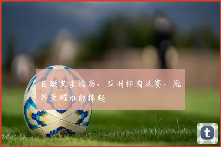 巨额奖金诱惑，亚洲杯淘汰赛，冠军荣耀谁能捧起