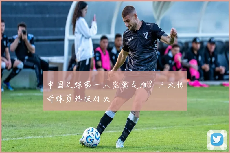 中国足球第一人究竟是谁？三大传奇球员终极对决