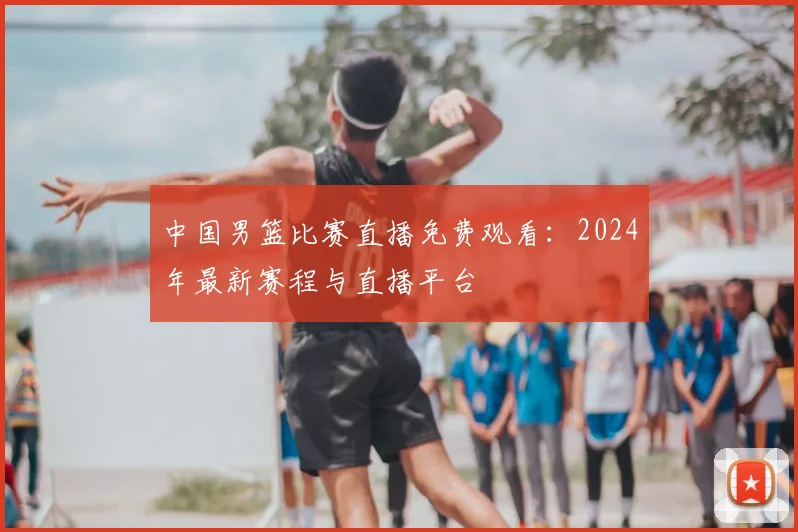 中国男篮比赛直播免费观看：2024年最新赛程与直播平台