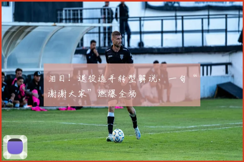 泪目！退役选手转型解说，一句“谢谢大家”燃爆全场
