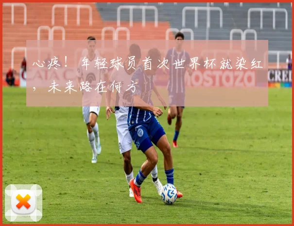 心疼！年轻球员首次世界杯就染红，未来路在何方