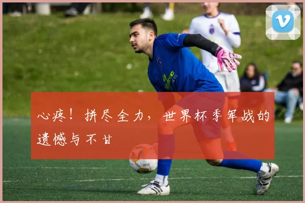心疼！拼尽全力，世界杯季军战的遗憾与不甘