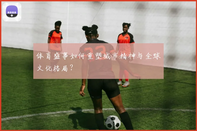体育盛事如何重塑城市精神与全球文化格局？