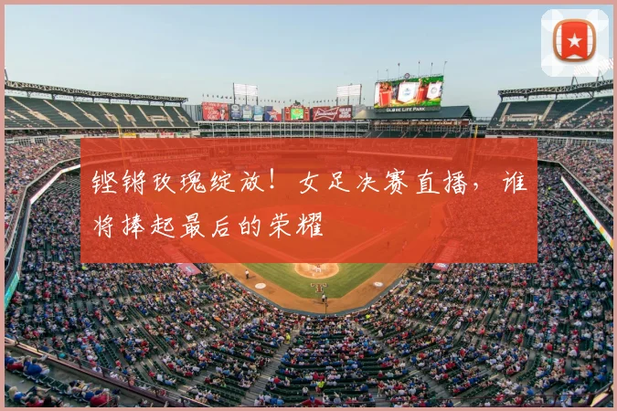 铿锵玫瑰绽放！女足决赛直播，谁将捧起最后的荣耀