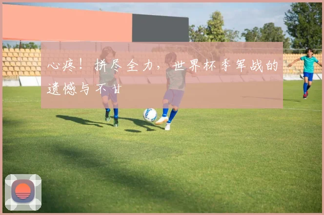 心疼！拼尽全力，世界杯季军战的遗憾与不甘