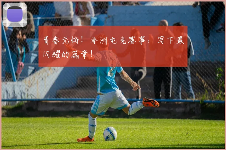 青春无悔！非洲电竞赛事，写下最闪耀的篇章！