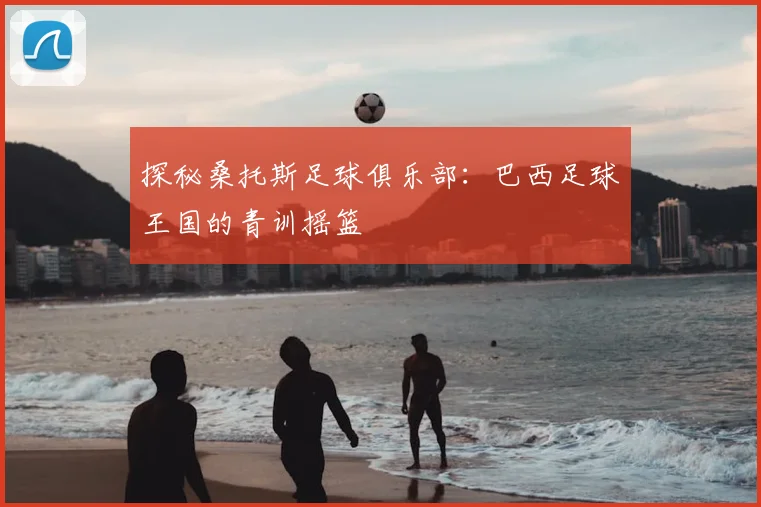 探秘桑托斯足球俱乐部：巴西足球王国的青训摇篮