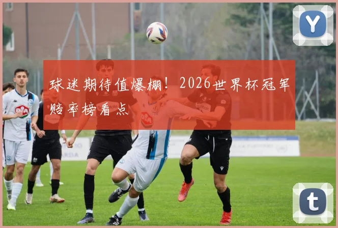 球迷期待值爆棚！2026世界杯冠军赔率榜看点