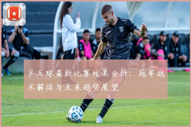 乒乓球最新比赛结果分析：冠军战术解读与未来趋势展望
