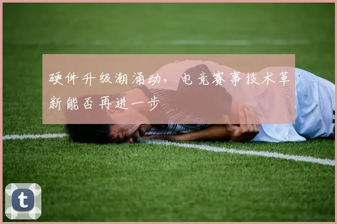 硬件升级潮涌动，电竞赛事技术革新能否再进一步